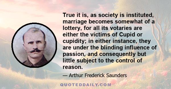 True it is, as society is instituted, marriage becomes somewhat of a lottery, for all its votaries are either the victims of Cupid or cupidity; in either instance, they are under the blinding influence of passion, and