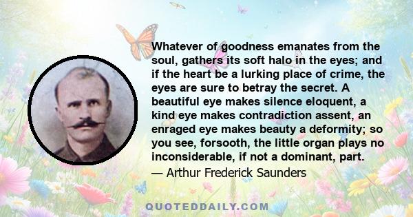 Whatever of goodness emanates from the soul, gathers its soft halo in the eyes; and if the heart be a lurking place of crime, the eyes are sure to betray the secret. A beautiful eye makes silence eloquent, a kind eye