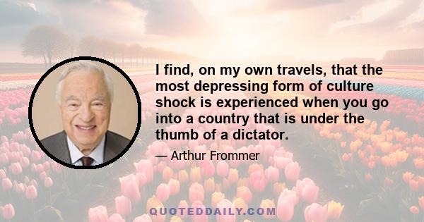 I find, on my own travels, that the most depressing form of culture shock is experienced when you go into a country that is under the thumb of a dictator.