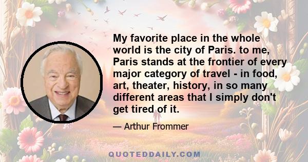 My favorite place in the whole world is the city of Paris. to me, Paris stands at the frontier of every major category of travel - in food, art, theater, history, in so many different areas that I simply don't get tired 