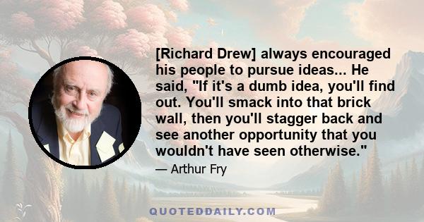 [Richard Drew] always encouraged his people to pursue ideas... He said, If it's a dumb idea, you'll find out. You'll smack into that brick wall, then you'll stagger back and see another opportunity that you wouldn't