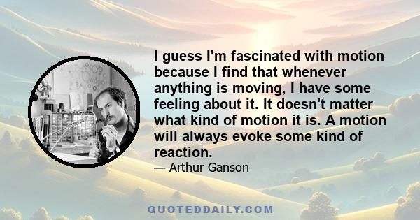 I guess I'm fascinated with motion because I find that whenever anything is moving, I have some feeling about it. It doesn't matter what kind of motion it is. A motion will always evoke some kind of reaction.