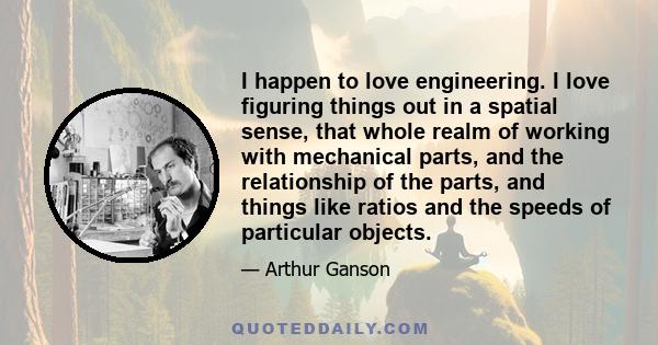 I happen to love engineering. I love figuring things out in a spatial sense, that whole realm of working with mechanical parts, and the relationship of the parts, and things like ratios and the speeds of particular