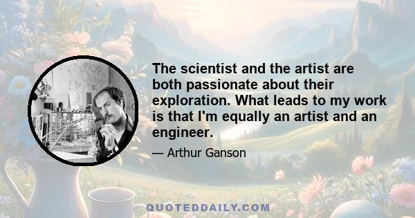 The scientist and the artist are both passionate about their exploration. What leads to my work is that I'm equally an artist and an engineer.