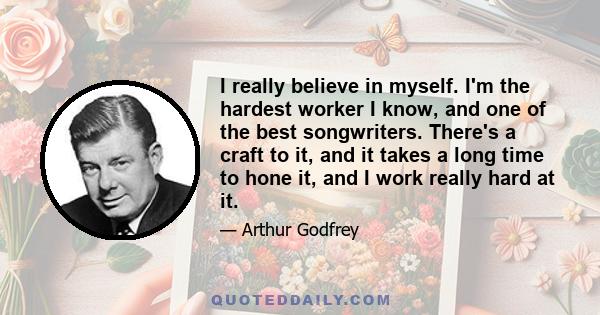 I really believe in myself. I'm the hardest worker I know, and one of the best songwriters. There's a craft to it, and it takes a long time to hone it, and I work really hard at it.