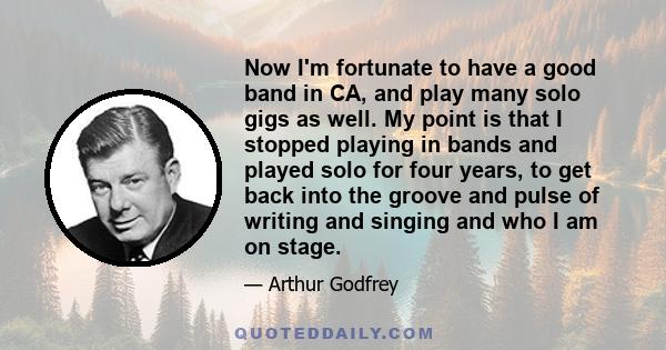 Now I'm fortunate to have a good band in CA, and play many solo gigs as well. My point is that I stopped playing in bands and played solo for four years, to get back into the groove and pulse of writing and singing and