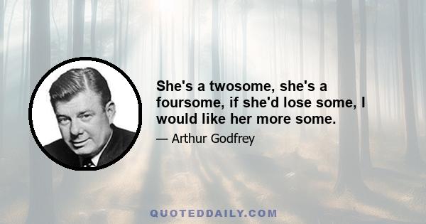 She's a twosome, she's a foursome, if she'd lose some, I would like her more some.