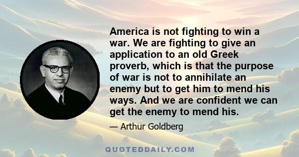 America is not fighting to win a war. We are fighting to give an application to an old Greek proverb, which is that the purpose of war is not to annihilate an enemy but to get him to mend his ways. And we are confident