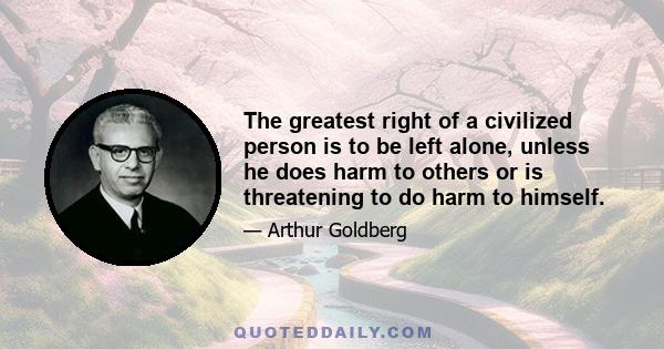 The greatest right of a civilized person is to be left alone, unless he does harm to others or is threatening to do harm to himself.