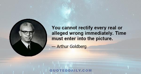 You cannot rectify every real or alleged wrong immediately. Time must enter into the picture.