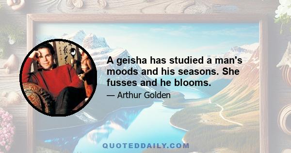 A geisha has studied a man's moods and his seasons. She fusses and he blooms.