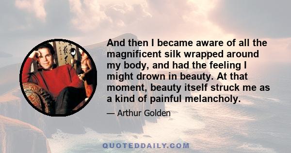 And then I became aware of all the magnificent silk wrapped around my body, and had the feeling I might drown in beauty. At that moment, beauty itself struck me as a kind of painful melancholy.