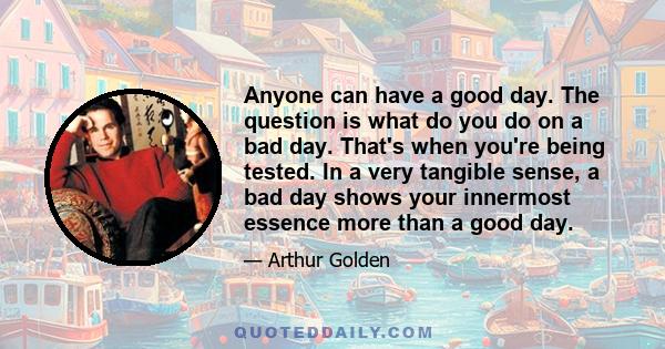 Anyone can have a good day. The question is what do you do on a bad day. That's when you're being tested. In a very tangible sense, a bad day shows your innermost essence more than a good day.