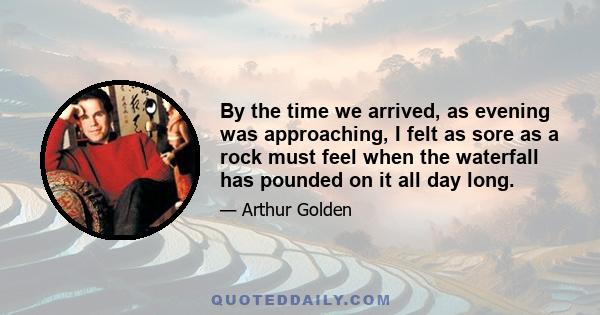 By the time we arrived, as evening was approaching, I felt as sore as a rock must feel when the waterfall has pounded on it all day long.