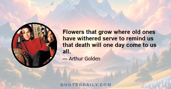 Flowers that grow where old ones have withered serve to remind us that death will one day come to us all.