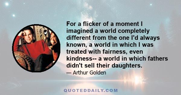 For a flicker of a moment I imagined a world completely different from the one I'd always known, a world in which I was treated with fairness, even kindness-- a world in which fathers didn't sell their daughters.