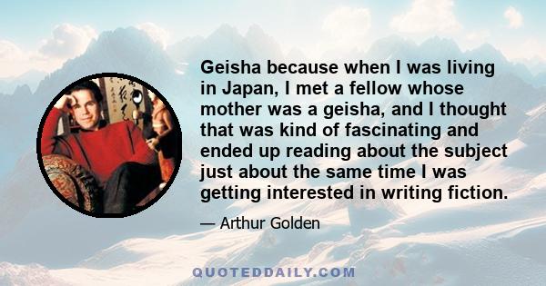 Geisha because when I was living in Japan, I met a fellow whose mother was a geisha, and I thought that was kind of fascinating and ended up reading about the subject just about the same time I was getting interested in 