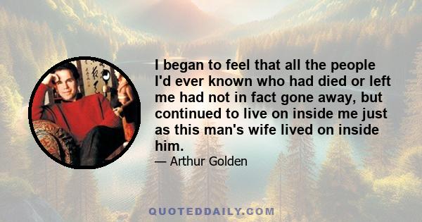 I began to feel that all the people I'd ever known who had died or left me had not in fact gone away, but continued to live on inside me just as this man's wife lived on inside him.