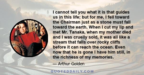 I cannot tell you what it is that guides us in this life; but for me, I fell toward the Chairman just as a stone must fall toward the earth. When I cut my lip and met Mr. Tanaka, when my mother died and I was cruelly