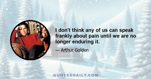 I don't think any of us can speak frankly about pain until we are no longer enduring it.