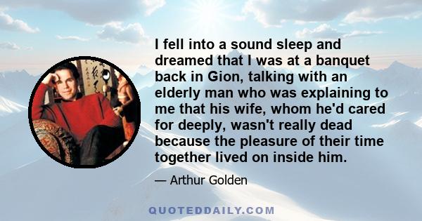 I fell into a sound sleep and dreamed that I was at a banquet back in Gion, talking with an elderly man who was explaining to me that his wife, whom he'd cared for deeply, wasn't really dead because the pleasure of