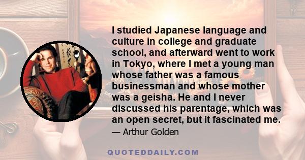 I studied Japanese language and culture in college and graduate school, and afterward went to work in Tokyo, where I met a young man whose father was a famous businessman and whose mother was a geisha. He and I never