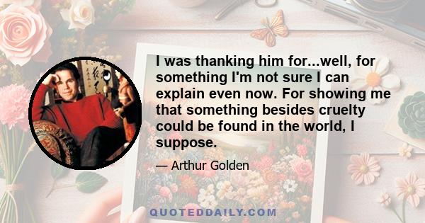 I was thanking him for...well, for something I'm not sure I can explain even now. For showing me that something besides cruelty could be found in the world, I suppose.