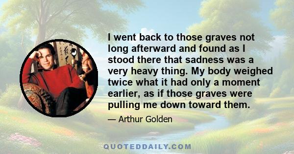 I went back to those graves not long afterward and found as I stood there that sadness was a very heavy thing. My body weighed twice what it had only a moment earlier, as if those graves were pulling me down toward them.