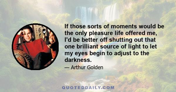 If those sorts of moments would be the only pleasure life offered me, I'd be better off shutting out that one brilliant source of light to let my eyes begin to adjust to the darkness.