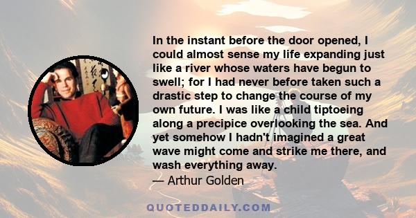 In the instant before the door opened, I could almost sense my life expanding just like a river whose waters have begun to swell; for I had never before taken such a drastic step to change the course of my own future. I 