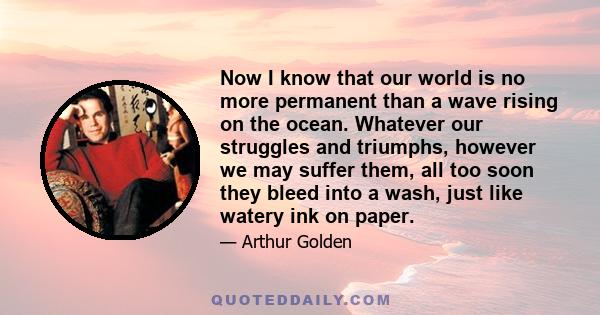 Now I know that our world is no more permanent than a wave rising on the ocean. Whatever our struggles and triumphs, however we may suffer them, all too soon they bleed into a wash, just like watery ink on paper.