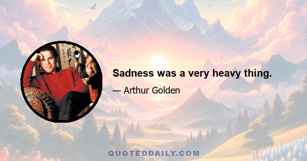 Sadness was a very heavy thing.