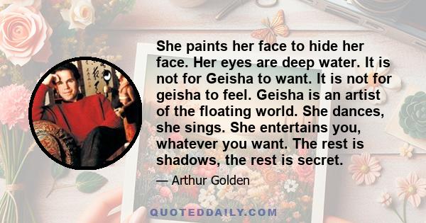 She paints her face to hide her face. Her eyes are deep water. It is not for Geisha to want. It is not for geisha to feel. Geisha is an artist of the floating world. She dances, she sings. She entertains you, whatever