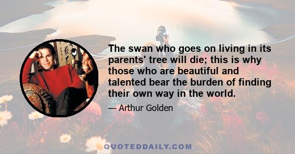 The swan who goes on living in its parents' tree will die; this is why those who are beautiful and talented bear the burden of finding their own way in the world.