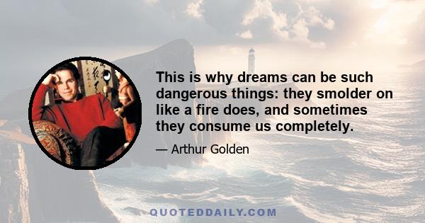 This is why dreams can be such dangerous things: they smolder on like a fire does, and sometimes they consume us completely.