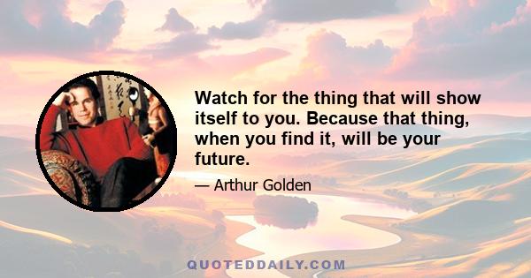 Watch for the thing that will show itself to you. Because that thing, when you find it, will be your future.