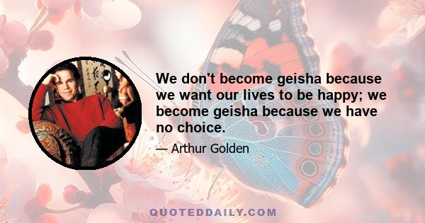 We don't become geisha because we want our lives to be happy; we become geisha because we have no choice.