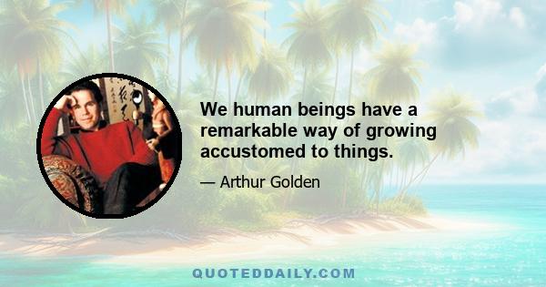 We human beings have a remarkable way of growing accustomed to things.