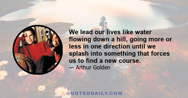 We lead our lives like water flowing down a hill, going more or less in one direction until we splash into something that forces us to find a new course.