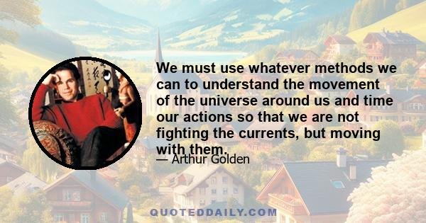 We must use whatever methods we can to understand the movement of the universe around us and time our actions so that we are not fighting the currents, but moving with them.