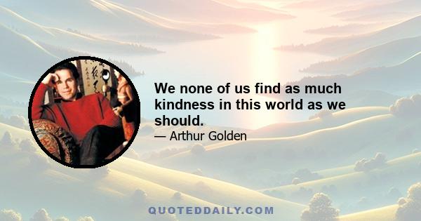 We none of us find as much kindness in this world as we should.