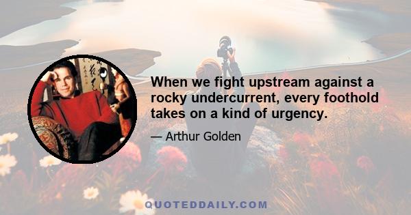 When we fight upstream against a rocky undercurrent, every foothold takes on a kind of urgency.