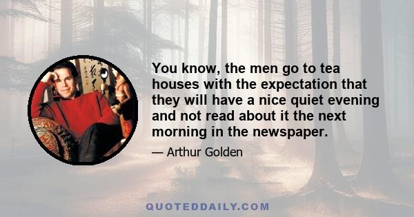 You know, the men go to tea houses with the expectation that they will have a nice quiet evening and not read about it the next morning in the newspaper.