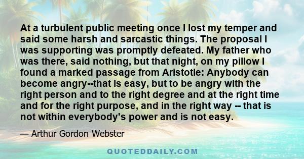 At a turbulent public meeting once I lost my temper and said some harsh and sarcastic things. The proposal I was supporting was promptly defeated. My father who was there, said nothing, but that night, on my pillow I