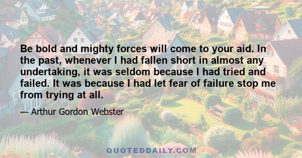 Be bold and mighty forces will come to your aid. In the past, whenever I had fallen short in almost any undertaking, it was seldom because I had tried and failed. It was because I had let fear of failure stop me from