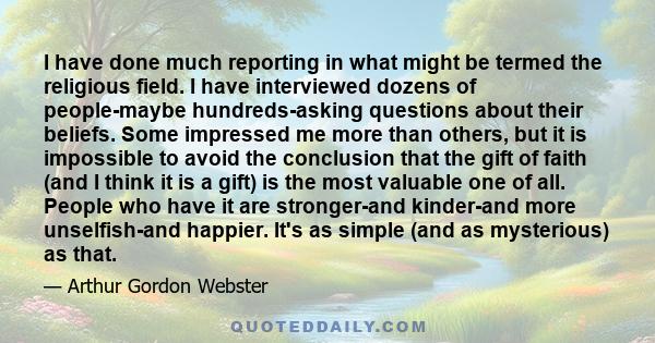 I have done much reporting in what might be termed the religious field. I have interviewed dozens of people-maybe hundreds-asking questions about their beliefs. Some impressed me more than others, but it is impossible