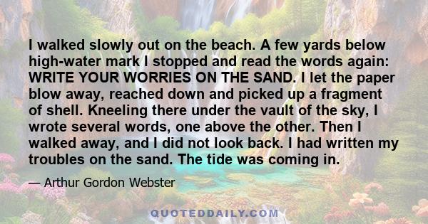 I walked slowly out on the beach. A few yards below high-water mark I stopped and read the words again: WRITE YOUR WORRIES ON THE SAND. I let the paper blow away, reached down and picked up a fragment of shell. Kneeling 