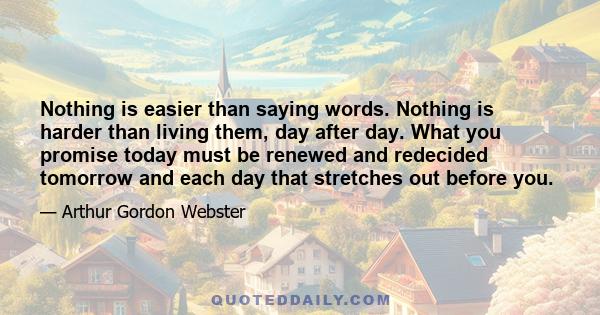 Nothing is easier than saying words. Nothing is harder than living them, day after day. What you promise today must be renewed and redecided tomorrow and each day that stretches out before you.