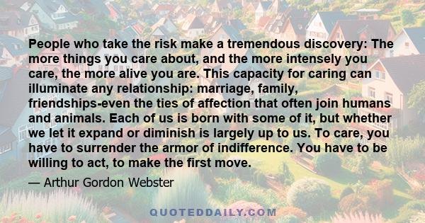 People who take the risk make a tremendous discovery: The more things you care about, and the more intensely you care, the more alive you are. This capacity for caring can illuminate any relationship: marriage, family,