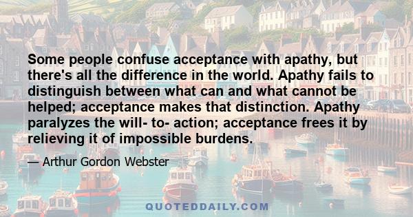 Some people confuse acceptance with apathy, but there's all the difference in the world. Apathy fails to distinguish between what can and what cannot be helped; acceptance makes that distinction. Apathy paralyzes the